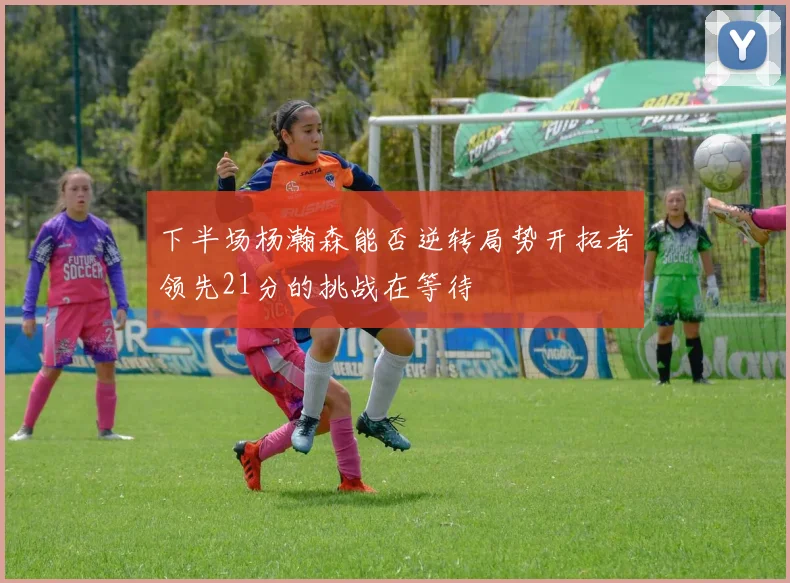 下半场杨瀚森能否逆转局势开拓者领先21分的挑战在等待