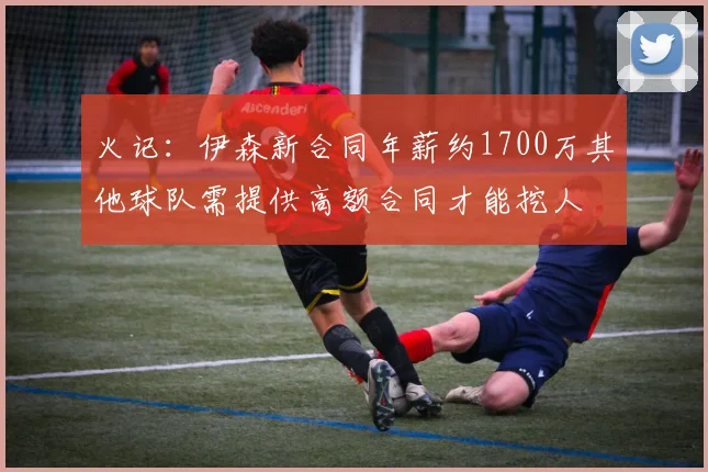 火记：伊森新合同年薪约1700万其他球队需提供高额合同才能挖人