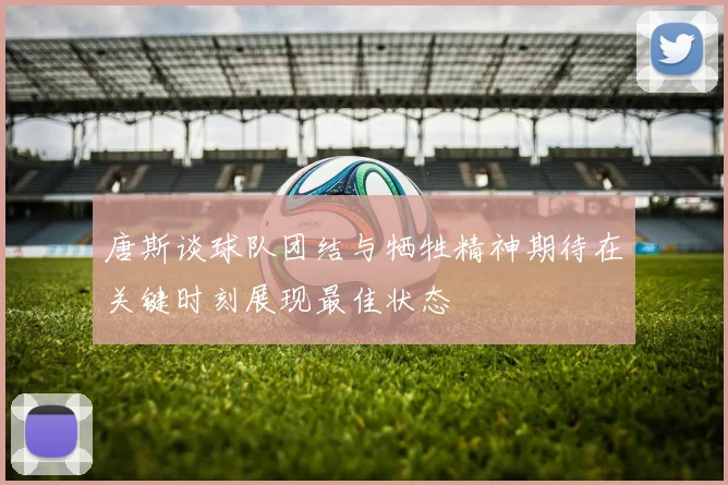 唐斯谈球队团结与牺牲精神期待在关键时刻展现最佳状态
