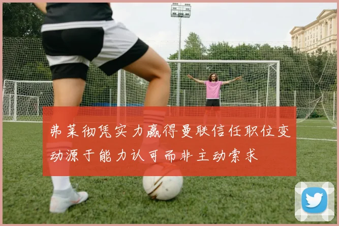 弗莱彻凭实力赢得曼联信任职位变动源于能力认可而非主动索求