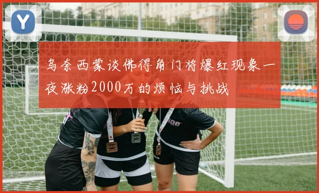 乌奈西蒙谈佛得角门将爆红现象一夜涨粉2000万的烦恼与挑战