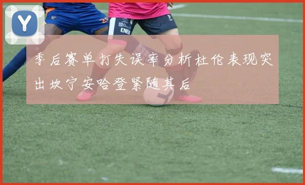 季后赛单打失误率分析杜伦表现突出坎宁安哈登紧随其后