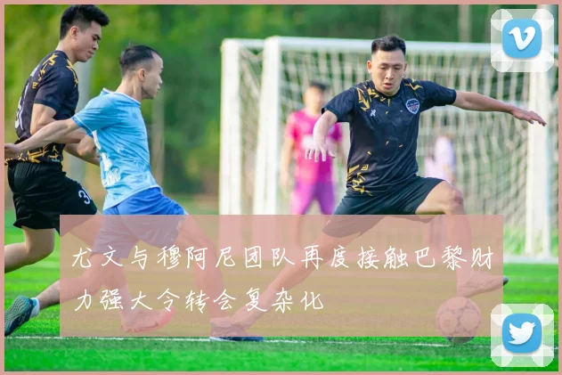 尤文与穆阿尼团队再度接触巴黎财力强大令转会复杂化