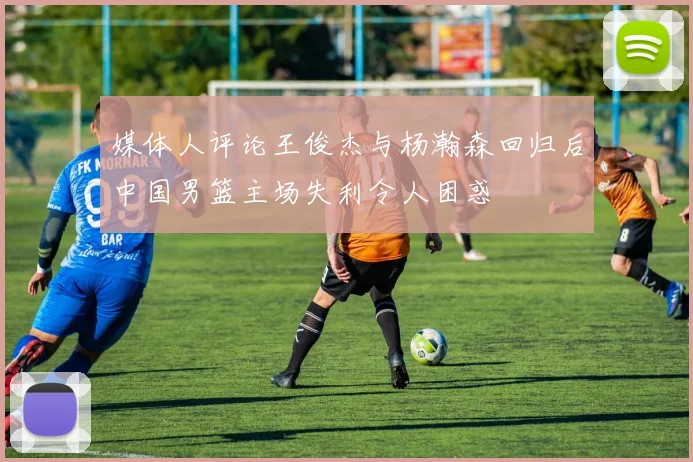 媒体人评论王俊杰与杨瀚森回归后中国男篮主场失利令人困惑