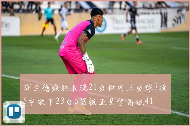 海兰德疯狂表现21分钟内三分球7投5中砍下23分5篮板正负值高达41