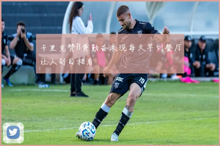 卡里克赞B费勤奋表现每天早到餐厅让人刮目相看