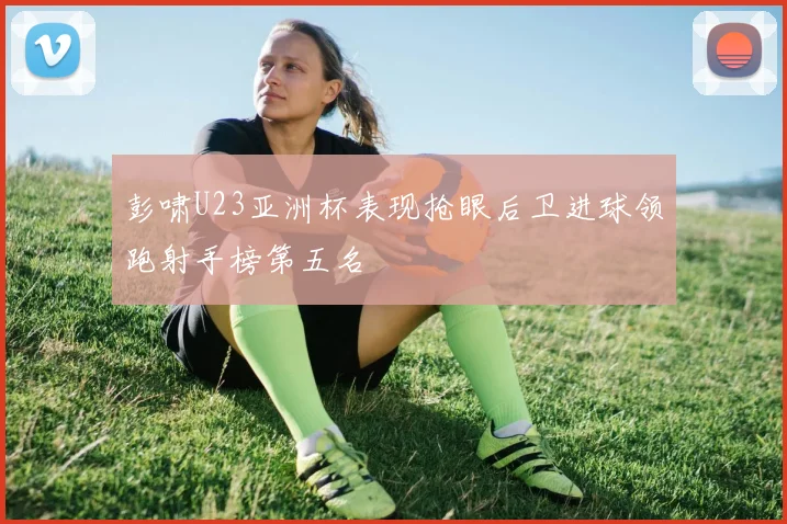 彭啸U23亚洲杯表现抢眼后卫进球领跑射手榜第五名