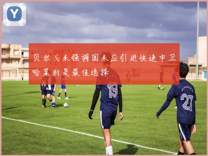贝尔戈米强调国米应引进快速中卫哈莱利是最佳选择