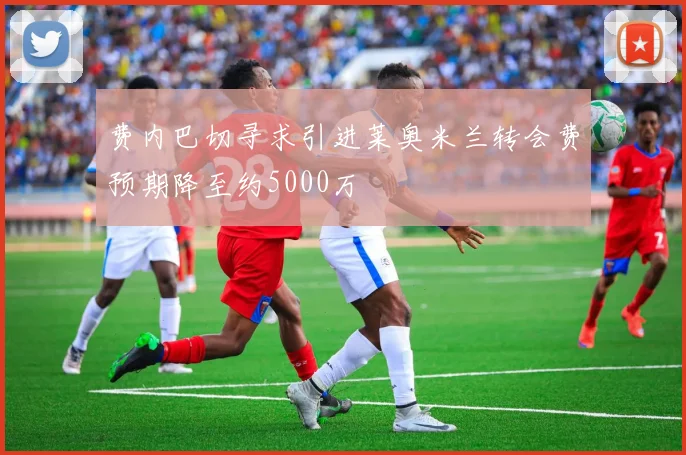 费内巴切寻求引进莱奥米兰转会费预期降至约5000万