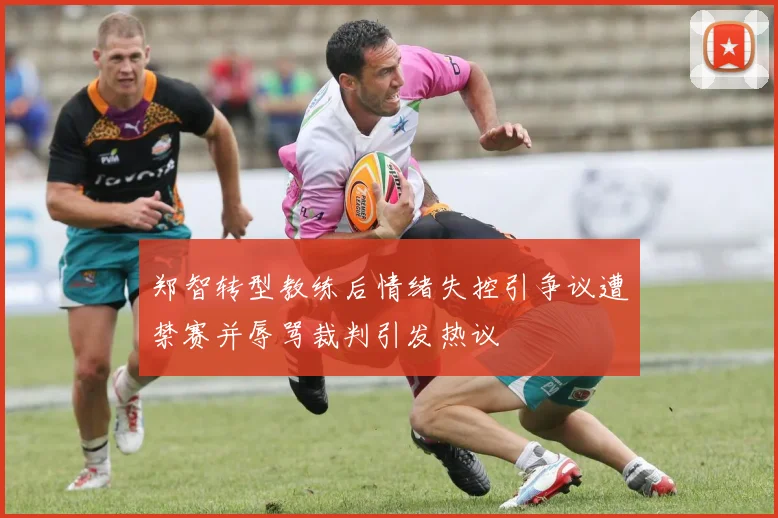 郑智转型教练后情绪失控引争议遭禁赛并辱骂裁判引发热议