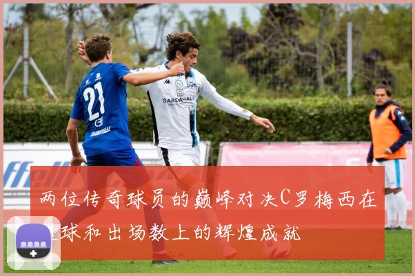 两位传奇球员的巅峰对决C罗梅西在进球和出场数上的辉煌成就
