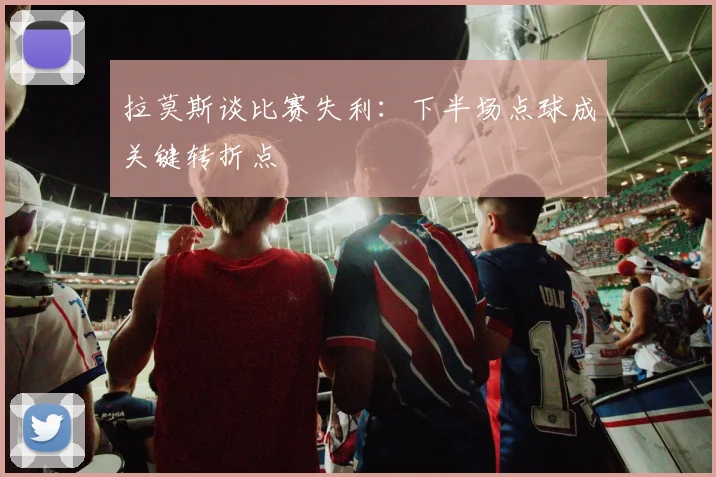 拉莫斯谈比赛失利：下半场点球成关键转折点