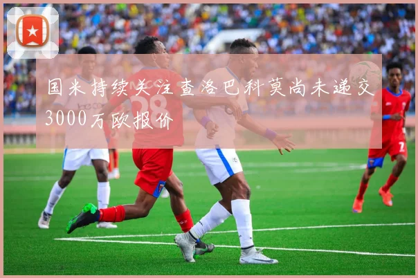 国米持续关注查洛巴科莫尚未递交3000万欧报价