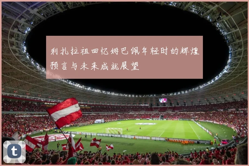 利扎拉祖回忆姆巴佩年轻时的辉煌预言与未来成就展望