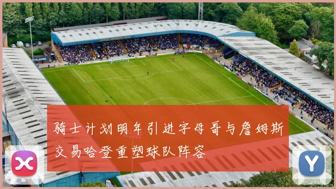 骑士计划明年引进字母哥与詹姆斯交易哈登重塑球队阵容