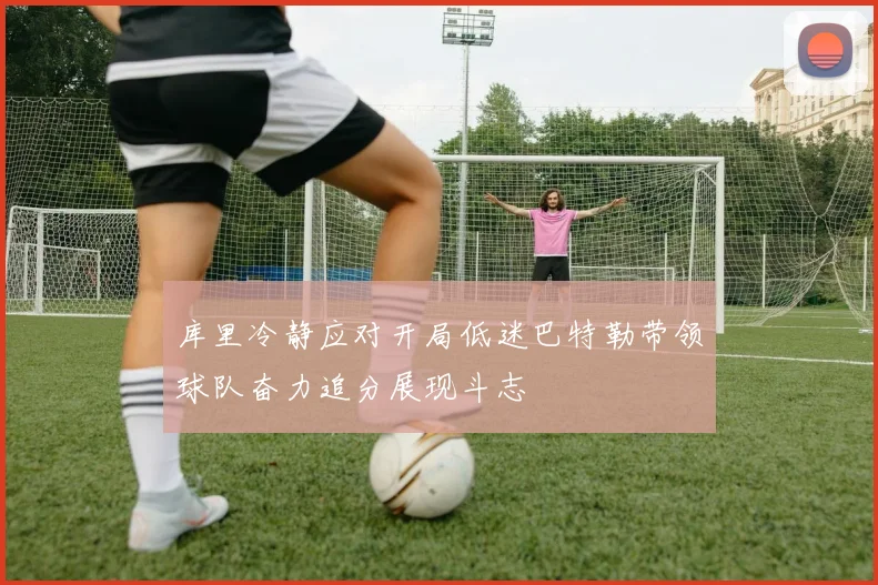 库里冷静应对开局低迷巴特勒带领球队奋力追分展现斗志