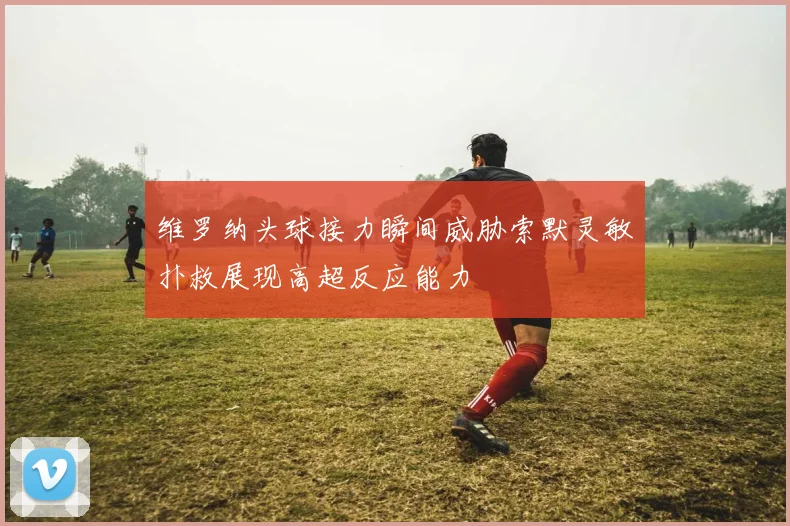 维罗纳头球接力瞬间威胁索默灵敏扑救展现高超反应能力