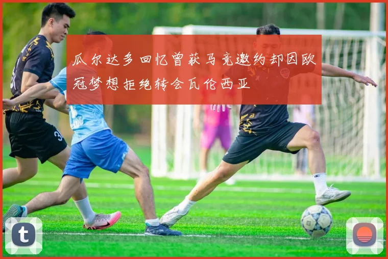 瓜尔达多回忆曾获马竞邀约却因欧冠梦想拒绝转会瓦伦西亚